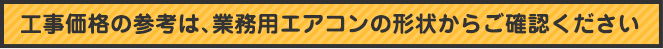 工事価格の参考は、業務用エアコンの形状からご確認ください