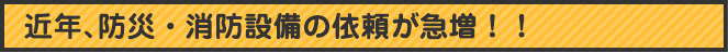 近年、防災・消防設備依頼が急増！！