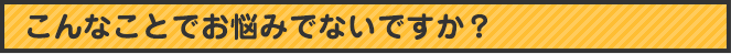 こんなことで悩んでいませんか？